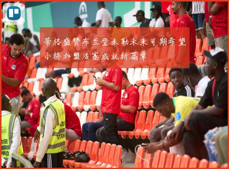 蒂格盛赞布兰登米勒未来可期希望小桥加盟活塞成就新篇章