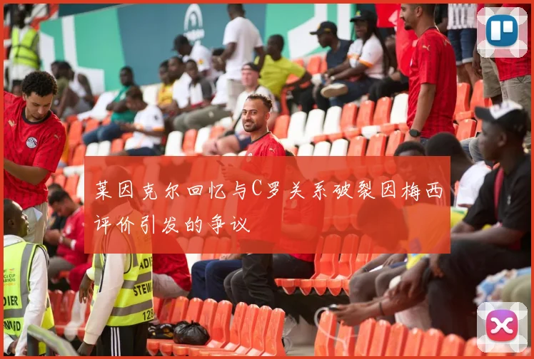 莱因克尔回忆与C罗关系破裂因梅西评价引发的争议