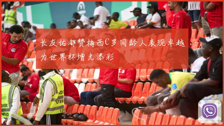 长友佑都赞梅西C罗同龄人表现卓越为世界杯增光添彩