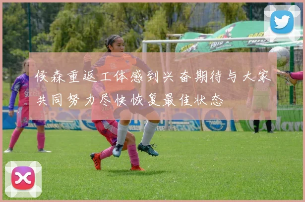 侯森重返工体感到兴奋期待与大家共同努力尽快恢复最佳状态