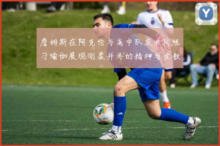 詹姆斯在阿克伦与高中队友共同练习瑜伽展现刚柔并济的精神与女教练合影留念