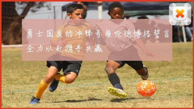 勇士国度的冲锋号角伦德博格誓言全力以赴携手共赢