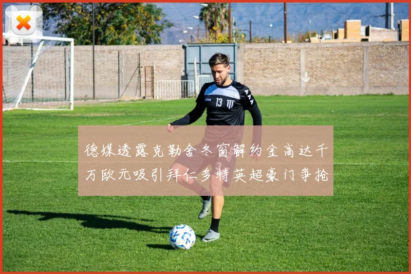 德媒透露克勒舍冬窗解约金高达千万欧元吸引拜仁多特英超豪门争抢