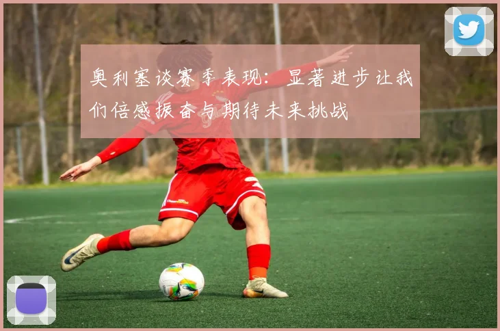 奥利塞谈赛季表现：显著进步让我们倍感振奋与期待未来挑战