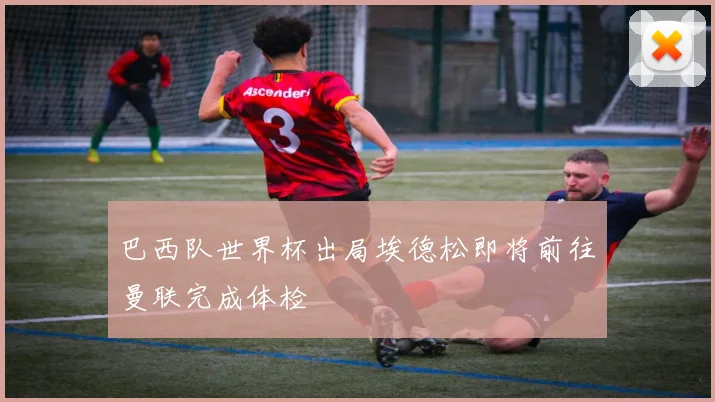 巴西队世界杯出局埃德松即将前往曼联完成体检