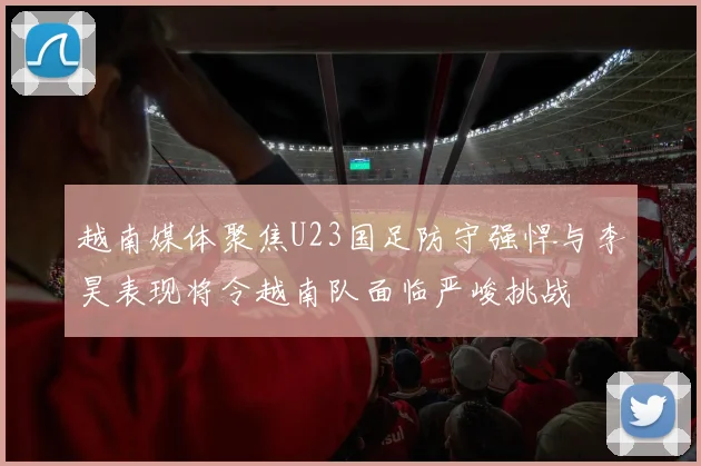 越南媒体聚焦U23国足防守强悍与李昊表现将令越南队面临严峻挑战