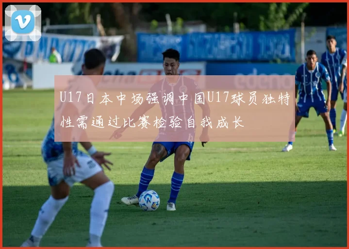 U17日本中场强调中国U17球员独特性需通过比赛检验自我成长