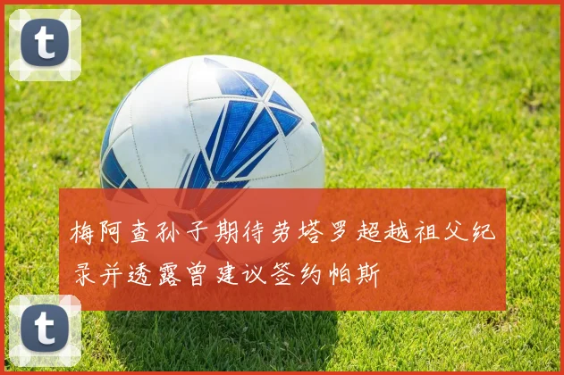 梅阿查孙子期待劳塔罗超越祖父纪录并透露曾建议签约帕斯