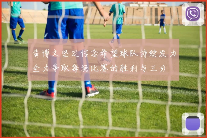 黄博文坚定信念希望球队持续发力全力争取每场比赛的胜利与三分