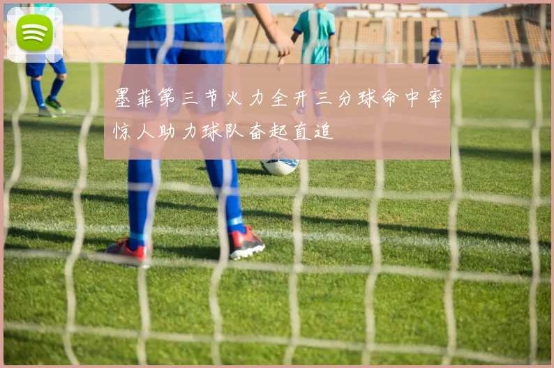 墨菲第三节火力全开三分球命中率惊人助力球队奋起直追