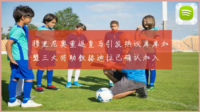 穆里尼奥重返皇马引发热议库库加盟三大将助教赫迪拉已确认加入
