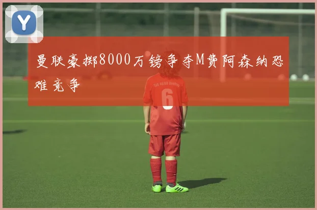 曼联豪掷8000万镑争夺M费阿森纳恐难竞争