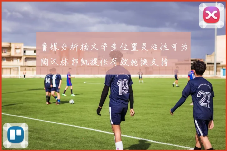 鲁媒分析杨文学多位置灵活性可为陶汉林郭凯提供有效轮换支持