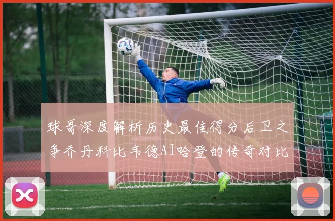 球哥深度解析历史最佳得分后卫之争乔丹科比韦德AI哈登的传奇对比