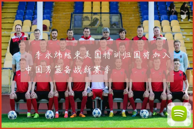 偰李永炜结束美国特训归国将加入中国男篮备战新赛季