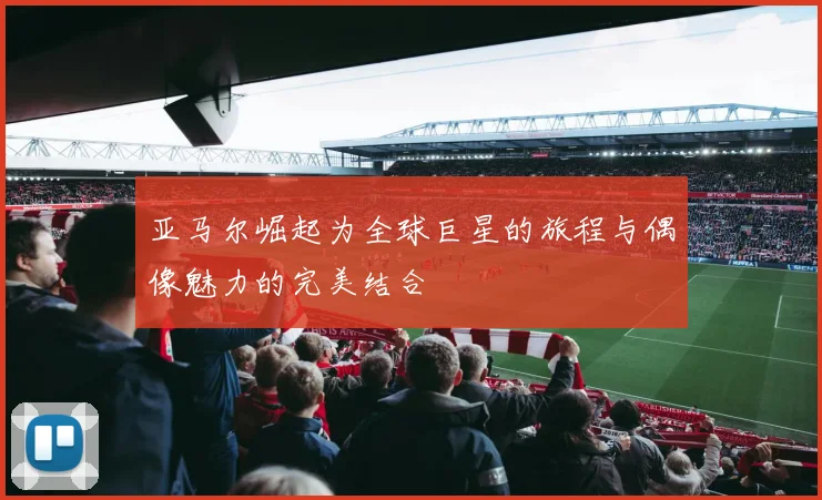亚马尔崛起为全球巨星的旅程与偶像魅力的完美结合