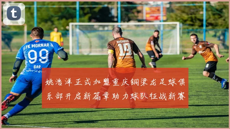 姚浩洋正式加盟重庆铜梁龙足球俱乐部开启新篇章助力球队征战新赛季