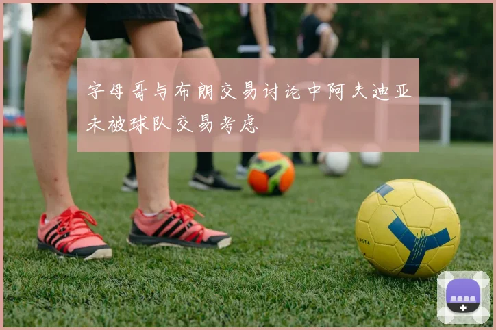 字母哥与布朗交易讨论中阿夫迪亚未被球队交易考虑