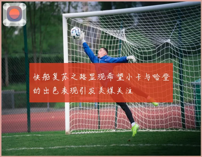 快船复苏之路显现希望小卡与哈登的出色表现引发美媒关注