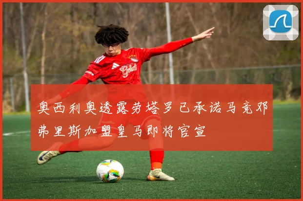 奥西利奥透露劳塔罗已承诺马竞邓弗里斯加盟皇马即将官宣