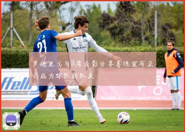 罗德里戈与B席合影分享喜悦宣布正式成为球队新队友
