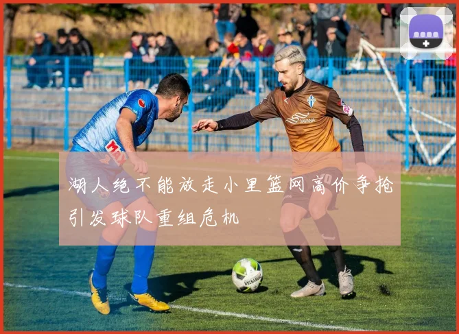 湖人绝不能放走小里篮网高价争抢引发球队重组危机